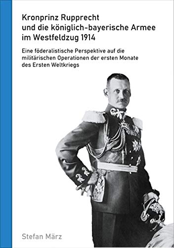 Kronprinz Rupprecht und die königlich-bayerische Armee im Westfeldzug 1914: Eine föderalistische Perspektive auf die militärischen Operationen der ersten Monate des Ersten Weltkriegs