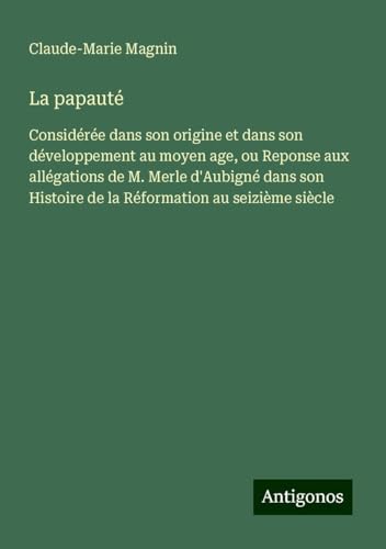 La papauté: Considérée dans son origine et dans son développement au moyen age, ou Reponse aux allégations de M. Merle d'Aubigné dans son Histoire de la Réformation au seizième siècle von Antigonos Verlag