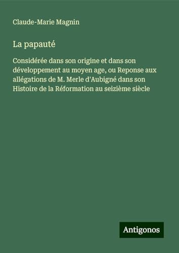 La papauté: Considérée dans son origine et dans son développement au moyen age, ou Reponse aux allégations de M. Merle d'Aubigné dans son Histoire de la Réformation au seizième siècle von Antigonos Verlag