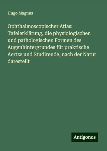 Ophthalmoscopischer Atlas: Tafelerklärung, die physiologischen und pathologischen Formen des Augenhintergrundes für praktische Aertze und Studirende, nach der Natur darestellt von Antigonos Verlag