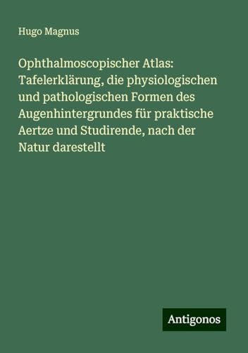 Ophthalmoscopischer Atlas: Tafelerklärung, die physiologischen und pathologischen Formen des Augenhintergrundes für praktische Aertze und Studirende, nach der Natur darestellt von Antigonos Verlag