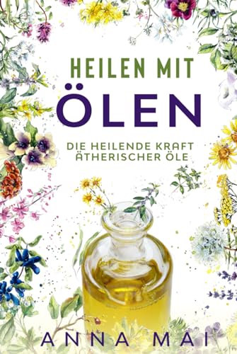 Heilen mit Ölen: Die heilende Kraft ätherischer Öle: Rezepte mit ätherischen Ölen für Kinder und Erwachsene - gegen Krankheiten, Stress, für Haut und Haare, zum Abnehmen