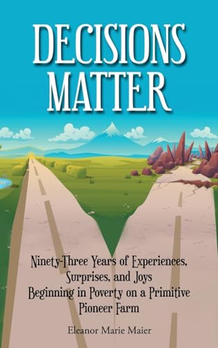 Decisions Matter: Ninety-Three Years of Experiences, Surprises, and Joys Beginning in Poverty on a Primitive Pioneer Farm