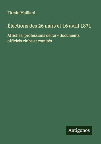 Élections des 26 mars et 16 avril 1871: Affiches, professions de foi - documents officiels clubs et comités von Antigonos Verlag