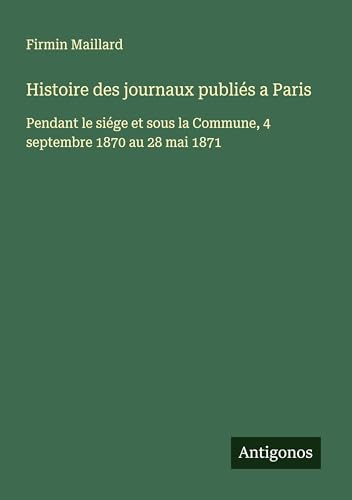 Histoire des journaux publiés a Paris: Pendant le siége et sous la Commune, 4 septembre 1870 au 28 mai 1871 von Antigonos Verlag