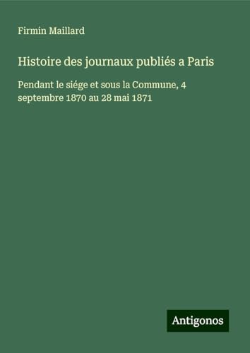 Histoire des journaux publiés a Paris: Pendant le siége et sous la Commune, 4 septembre 1870 au 28 mai 1871 von Antigonos Verlag