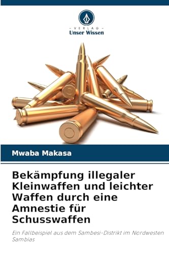 Bekämpfung illegaler Kleinwaffen und leichter Waffen durch eine Amnestie für Schusswaffen: Ein Fallbeispiel aus dem Sambesi-Distrikt im Nordwesten Sambias von Verlag Unser Wissen