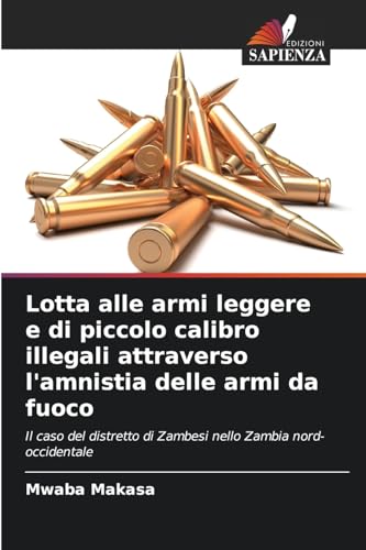 Lotta alle armi leggere e di piccolo calibro illegali attraverso l'amnistia delle armi da fuoco: Il caso del distretto di Zambesi nello Zambia nord-occidentale von Edizioni Sapienza