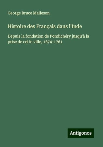 Histoire des Français dans l'Inde: Depuis la fondation de Pondichéry jusqu'à la prise de cette ville, 1674-1761 von Antigonos Verlag