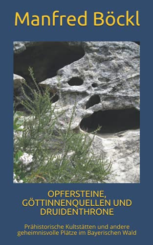 OPFERSTEINE, GÖTTINNENQUELLEN UND DRUIDENTHRONE: Prähistorische Kultstätten und andere geheimnisvolle Plätze im Bayerischen Wald von Independently published