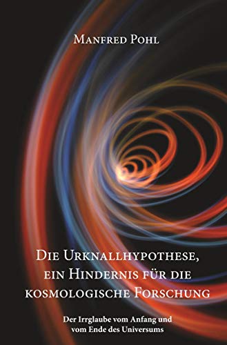 Die Urknallhypothese, ein Hindernis für die kosmologische Forschung: Der Irrglaube vom Anfang und vom Ende des Universums
