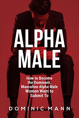 Alpha Male: How to Become the Dominant, Masculine Alpha Male Women Want to Submit To