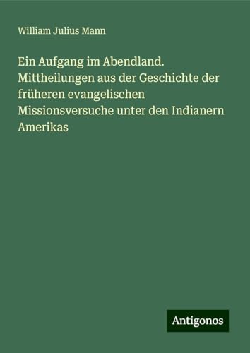 Ein Aufgang im Abendland. Mittheilungen aus der Geschichte der früheren evangelischen Missionsversuche unter den Indianern Amerikas von Antigonos Verlag