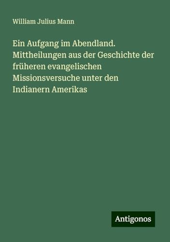 Ein Aufgang im Abendland. Mittheilungen aus der Geschichte der früheren evangelischen Missionsversuche unter den Indianern Amerikas von Antigonos Verlag