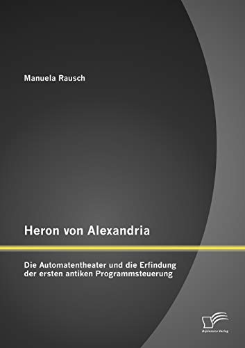 Heron von Alexandria: Die Automatentheater und die Erfindung der ersten antiken Programmsteuerung von Diplomica Verlag