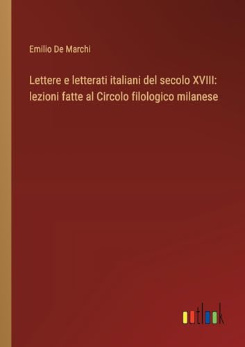 Lettere e letterati italiani del secolo XVIII: lezioni fatte al Circolo filologico milanese von Outlook Verlag