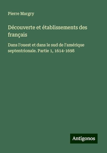 Découverte et établissements des français: Dans l'ouest et dans le sud de l'amérique septentrionale. Partie 1, 1614-1698 Découverte et établissements des français: Dans l'ouest et dans le sud de l'amérique septentrionale. Partie 1, 1614-1698 von Antigonos Verlag