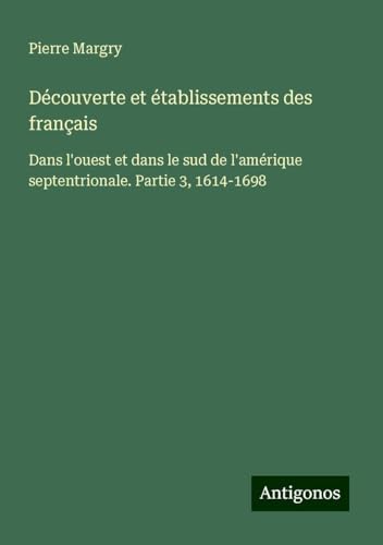 Découverte et établissements des français: Dans l'ouest et dans le sud de l'amérique septentrionale. Partie 3, 1614-1698 Découverte et établissements des français: Dans l'ouest et dans le sud de l'amérique septentrionale. Partie 3, 1614-1698 von Antigonos Verlag