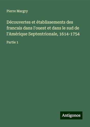 Découvertes et établissements des francais dans l'ouest et dans le sud de l'Amérique Septentrionale, 1614-1754: Partie 1 Découvertes et établissements des francais dans l'ouest et dans le sud de l'Amérique Septentrionale, 1614-1754: Partie 1 von Antigonos Verlag