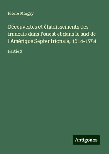 Découvertes et établissements des francais dans l'ouest et dans le sud de l'Amérique Septentrionale, 1614-1754: Partie 3 Découvertes et établissements des francais dans l'ouest et dans le sud de l'Amérique Septentrionale, 1614-1754: Partie 3 von Antigonos Verlag
