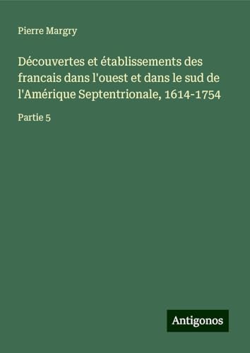 Découvertes et établissements des francais dans l'ouest et dans le sud de l'Amérique Septentrionale, 1614-1754: Partie 5 Découvertes et établissements des francais dans l'ouest et dans le sud de l'Amérique Septentrionale, 1614-1754: Partie 5 von Antigonos Verlag