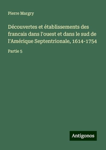 Découvertes et établissements des francais dans l'ouest et dans le sud de l'Amérique Septentrionale, 1614-1754: Partie 5 Découvertes et établissements des francais dans l'ouest et dans le sud de l'Amérique Septentrionale, 1614-1754: Partie 5 von Antigonos Verlag