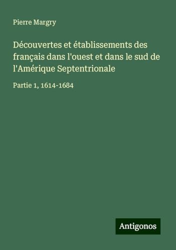 Découvertes et établissements des français dans l'ouest et dans le sud de l'Amérique Septentrionale: Partie 1, 1614-1684 Découvertes et établissements des français dans l'ouest et dans le sud de l'Amérique Septentrionale: Partie 1, 1614-1684 von Antigonos Verlag