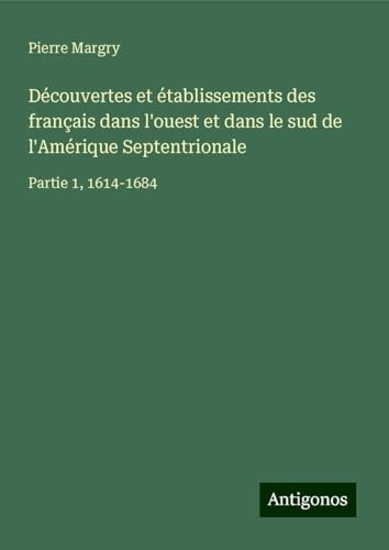 Découvertes et établissements des français dans l'ouest et dans le sud de l'Amérique Septentrionale: Partie 1, 1614-1684 Découvertes et établissements des français dans l'ouest et dans le sud de l'Amérique Septentrionale: Partie 1, 1614-1684 von Antigonos Verlag