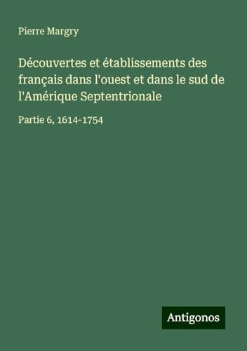 Découvertes et établissements des français dans l'ouest et dans le sud de l'Amérique Septentrionale: Partie 6, 1614-1754 Découvertes et établissements des français dans l'ouest et dans le sud de l'Amérique Septentrionale: Partie 6, 1614-1754 von Antigonos Verlag