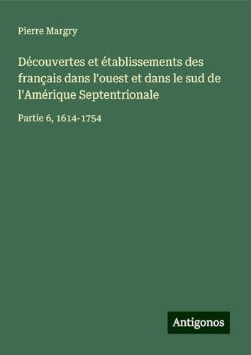 Découvertes et établissements des français dans l'ouest et dans le sud de l'Amérique Septentrionale: Partie 6, 1614-1754 Découvertes et établissements des français dans l'ouest et dans le sud de l'Amérique Septentrionale: Partie 6, 1614-1754 von Antigonos Verlag