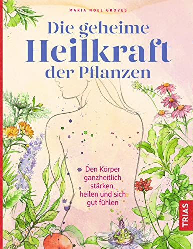 Die geheime Heilkraft der Pflanzen: Den Körper ganzheitlich stärken, heilen und sich gut fühlen von Trias