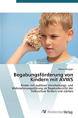 Begabungsförderung von Kindern mit AVWS: Kinder mit auditiver Verarbeitungs- und Wahrnehmungsstörung im Regelunterricht der Volksschule fördern und stärken