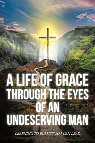 A Life Of Grace Through The Eyes Of An Undeserving Man: Learning To Follow So I Can Lead von Christian Faith Publishing