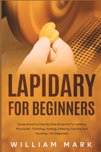 Lapidary for Beginners: Comprehensive Step By Step Blueprint to Lapidary Processes - Tumbling, Cutting, Cabbing, Carving, and Faceting For Beginners