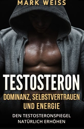 Testosteron: Dominanz, Selbstvertrauen und Energie – den Testosteronspiegel natürlich erhöhen für mehr Muskelaufbau, Gesundheit, und großartigen Sex