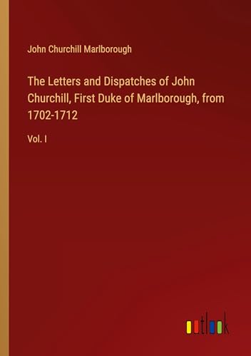The Letters and Dispatches of John Churchill, First Duke of Marlborough, from 1702-1712: Vol. I von Outlook Verlag