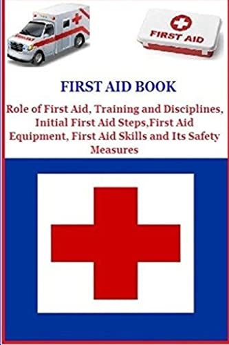 First Aid Book: Role of First Aid, Training and Disciplines, Initial First Aid Steps, First Aid Equipment, First Aid Skills and Its Safety Measures