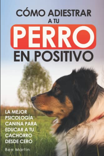 Cómo Adiestrar a tu Perro en Positivo: La Mejor Psicología Canina para Educar a tu Cachorro desde Cero: Guía Completa de Técnicas de Adiestramiento y Condicionamiento Canino