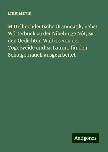 Mittelhochdeutsche Grammatik, nebst Wörterbuch zu der Nibelunge Nôt, zu den Gedichten Walters von der Vogelweide und zu Laurin, für den Schulgebrauch ausgearbeitet Mittelhochdeutsche Grammatik, nebst Wörterbuch zu der Nibelunge Nôt, zu den Gedichten Walters von der Vogelweide und zu Laurin, für den Schulgebrauch ausgearbeitet von Antigonos Verlag