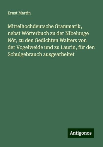 Mittelhochdeutsche Grammatik, nebst Wörterbuch zu der Nibelunge Nôt, zu den Gedichten Walters von der Vogelweide und zu Laurin, für den Schulgebrauch ausgearbeitet Mittelhochdeutsche Grammatik, nebst Wörterbuch zu der Nibelunge Nôt, zu den Gedichten Walters von der Vogelweide und zu Laurin, für den Schulgebrauch ausgearbeitet von Antigonos Verlag
