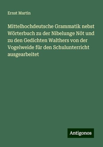 Mittelhochdeutsche Grammatik nebst Wörterbuch zu der Nibelunge Nôt und zu den Gedichten Walthers von der Vogelweide für den Schulunterricht ausgearbeitet Mittelhochdeutsche Grammatik nebst Wörterbuch zu der Nibelunge Nôt und zu den Gedichten Walthers von der Vogelweide für den Schulunterricht ausgearbeitet von Antigonos Verlag