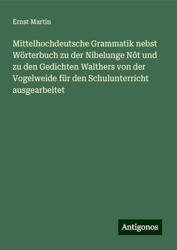 Mittelhochdeutsche Grammatik nebst Wörterbuch zu der Nibelunge Nôt und zu den Gedichten Walthers von der Vogelweide für den Schulunterricht ausgearbeitet Mittelhochdeutsche Grammatik nebst Wörterbuch zu der Nibelunge Nôt und zu den Gedichten Walthers von der Vogelweide für den Schulunterricht ausgearbeitet von Antigonos Verlag