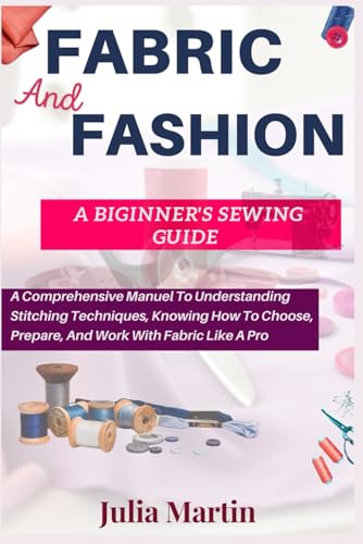 FABRIC And FASHION A BEGINNER’S SEWING GUIDE: A Comprehensive Manual To Understanding Stitching Techniques, Knowing How To Choose, Prepare, And Work With Fabric Like A Pro von Independently published