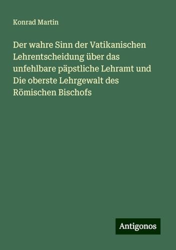 Der wahre Sinn der Vatikanischen Lehrentscheidung über das unfehlbare päpstliche Lehramt und Die oberste Lehrgewalt des Römischen Bischofs Der wahre Sinn der Vatikanischen Lehrentscheidung über das unfehlbare päpstliche Lehramt und Die oberste Lehrgewalt des Römischen Bischofs von Antigonos Verlag