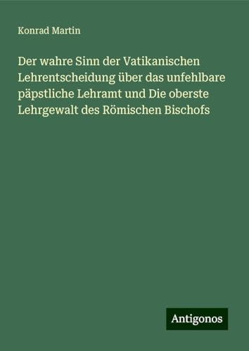 Der wahre Sinn der Vatikanischen Lehrentscheidung über das unfehlbare päpstliche Lehramt und Die oberste Lehrgewalt des Römischen Bischofs Der wahre Sinn der Vatikanischen Lehrentscheidung über das unfehlbare päpstliche Lehramt und Die oberste Lehrgewalt des Römischen Bischofs