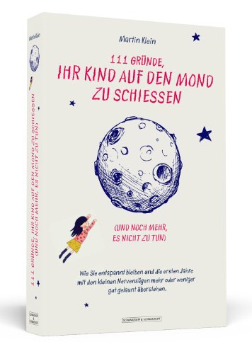 111 Gründe, ihr Kind auf den Mond zu schießen (und noch mehr, es nicht zu tun): Wie Sie entspannt bleiben und die ersten Jahre mit den kleinen Nervensägen mehr oder weniger gut gelaunt überstehen