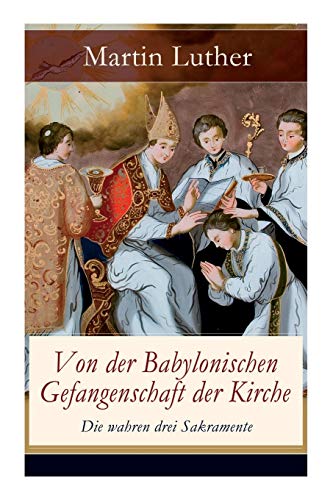 Von der Babylonischen Gefangenschaft der Kirche - Die wahren drei Sakramente: Eine der reformatorischen Hauptschriften: Die Anzahl der sieben altgläubigen Sakramente ist in Frage gestellt