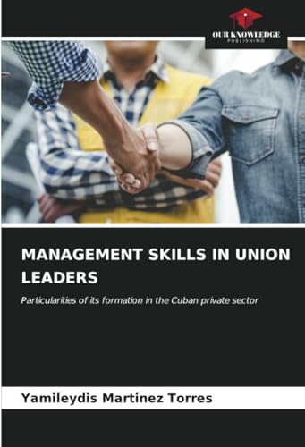 MANAGEMENT SKILLS IN UNION LEADERS: Particularities of its formation in the Cuban private sector von Our Knowledge Publishing