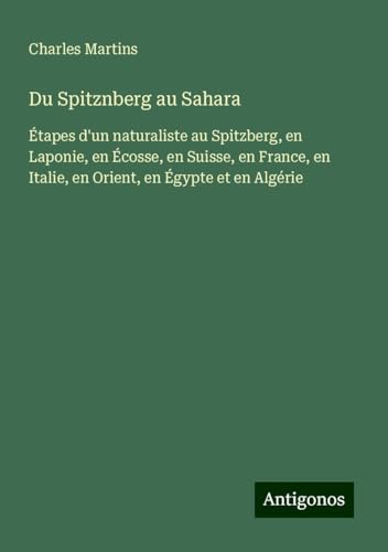 Du Spitznberg au Sahara: Étapes d'un naturaliste au Spitzberg, en Laponie, en Écosse, en Suisse, en France, en Italie, en Orient, en Égypte et en Algérie von Antigonos Verlag