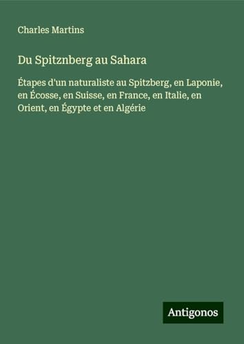 Du Spitznberg au Sahara: Étapes d'un naturaliste au Spitzberg, en Laponie, en Écosse, en Suisse, en France, en Italie, en Orient, en Égypte et en Algérie von Antigonos Verlag